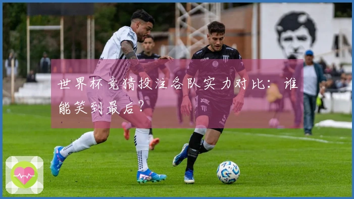 世界杯竞猜投注各队实力对比：谁能笑到最后？