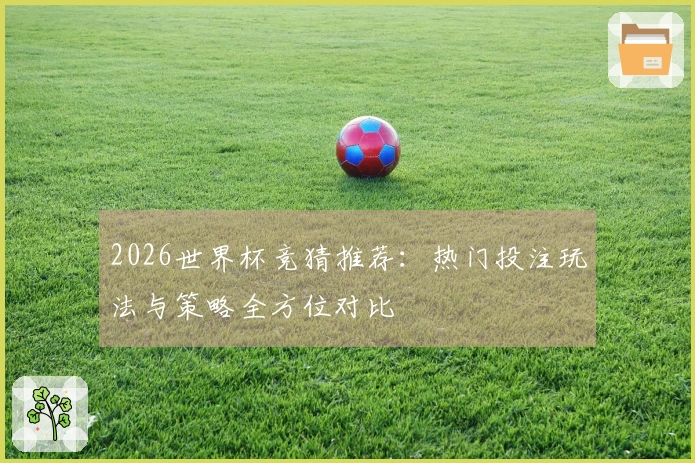 2026世界杯竞猜推荐：热门投注玩法与策略全方位对比